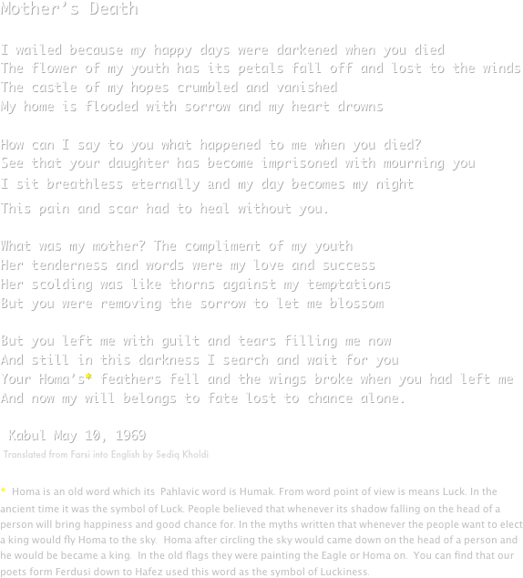 Mother’s DeathI wailed because my happy days were darkened when you diedThe flower of my youth has its petals fall off and lost to the windsThe castle of my hopes crumbled and vanishedMy home is flooded with sorrow and my heart drownsHow can I say to you what happened to me when you died?See that your daughter has become imprisoned with mourning youI sit breathless eternally and my day becomes my nightThis pain and scar had to heal without you.What was my mother? The compliment of my youthHer tenderness and words were my love and successHer scolding was like thorns against my temptationsBut you were removing the sorrow to let me blossomBut you left me with guilt and tears filling me nowAnd still in this darkness I search and wait for youYour Homa’s* feathers fell and the wings broke when you had left meAnd now my will belongs to fate lost to chance alone.
 Kabul May 10, 1969
￼
                          
* Homa is an old word which its  Pahlavic word is Humak. From word point of view is means Luck. In the ancient time it was the symbol of Luck. People believed that whenever its shadow falling on the head of a person will bring happiness and good chance for. In the myths written that whenever the people want to elect a king would fly Homa to the sky.  Homa after circling the sky would came down on the head of a person and he would be became a king.  In the old flags they were painting the Eagle or Homa on.  You can find that our poets form Ferdusi down to Hafez used this word as the symbol of Luckiness.