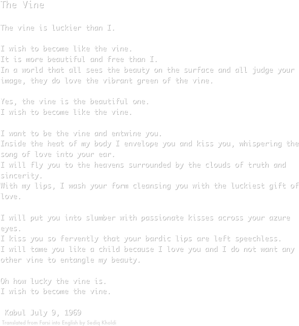 The VineThe vine is luckier than I.I wish to become like the vine.It is more beautiful and free than I.In a world that all sees the beauty on the surface and all judge your image, they do love the vibrant green of the vine.Yes, the vine is the beautiful one.I wish to become like the vine.I want to be the vine and entwine you.Inside the heat of my body I envelope you and kiss you, whispering the song of love into your ear.I will fly you to the heavens surrounded by the clouds of truth and sincerity.With my lips, I wash your form cleansing you with the luckiest gift of love.I will put you into slumber with passionate kisses across your azure eyes.I kiss you so fervently that your bardic lips are left speechless.I will tame you like a child because I love you and I do not want any other vine to entangle my beauty.Oh how lucky the vine is.I wish to become the vine. Kabul July 9, 1969
￼