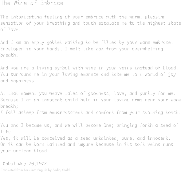The Wine of EmbraceThe intoxicating feeling of your embrace with the warm, pleasing sensation of your breathing and touch escalate me to the highest state of love.And I am an empty goblet waiting to be filled by your warm embrace.Enveloped in your hands, I melt like wax from your overwhelming breath.And you are a living symbol with wine in your veins instead of blood.You surround me in your loving embrace and take me to a world of joy and happiness.At that moment you weave tales of goodness, love, and purity for me.Because I am an innocent child held in your loving arms near your warm breath; I fall asleep from embarrassment and comfort from your soothing touch.You and I became us, and we will become One; bringing forth a seed of life.Yes, it will be conceived as a seed untainted, pure, and innocent.Or it can be born tainted and impure because in its soft veins runs your unclean blood. Kabul May 20,1972                
￼  