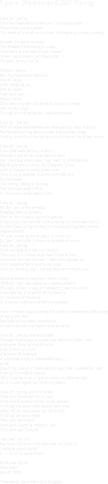 I am a Woman and Still Young I am still youngLike the chameleon ocean you live side by sideOcean that is old and still Yet waving to us all colors and looking so gloriously young!Winter has set in earnest The Prairie Province is in white And there is not even Satan presentWhen the blizzards are God send To dampen my spiritsWords I mince But my heart is pumping in Red in noses And pumping out Red in rosesTam tam tam ….Here I come Soon you may be able to catch me on a bridge Not too far to goThough fractured by multiple selerouces!I am still youngFull of urges and desires and love potions kept at handMy hands curving towards you like leafless twigs Trying to capture the winter sun and grow the fallen leavesI am still youngI can still walk without a stickThough I get stuck from time to timeNot knowing where else I can walk to without loveMy thighs are to carry the Diaspora in meAnd no longer to carry away menWho always wanted to adventure with me Rather than Venturing falling in the sea, Cut the rope and be freeIn the ocean of mutative Love I am still youngBy the look of my breastsDefying tubular probesTender like virginal puberty glandsDisplaying probity and resting along my exhausted bodyRather than being swollen by endoscopic assisted breast augmentation Or swallowed up by surgery to remove all So that I herby to declare no breasts of cancer I am still youngAnd my body is a temple I adoreCourtesy to all those men that I kept it fromAnd even the rest can see -  with their glasses onHow sought-after I was in my daysAnd my periods, yes - but my days are not yet over Some sheikdoms may have fared better Without their abundant and squandered oilThough, I have to say, the allegory does not extendI was seldom a prisoner of my beautyOr relieved of freedom In a harem kept as a sheik’s concubineI am a woman approaching her golden jubilee and still youngIn body and soulMy hair on my elated shoulders Is red at sunset and night-color at dawn I am still young and invincible Though mythology is concerned with invincible men And even those invincible menHad to face or cover A breach of contract,A vulnerable eye, a vulnerable heel; ….Alas! One little breach of invincibility was their downfall at last!I am an invincible woman That is going to set alight so many candles tonightAs it is once again my birthday todayI am still young and invincible Only one vulnerability to bearOnly one lingering wound to be spared -Wishing the same wish (every New Year After which soon came my birthday): Wishing the same wish That you were hereAnd now I have to realize at lastThat you can’t help it You can’t help it My love! My lover! My beloved! My friend!I have to come there!I ….. have to come there!By Homa TarziNew YorkMarch 2004Translated from Farsi into English
