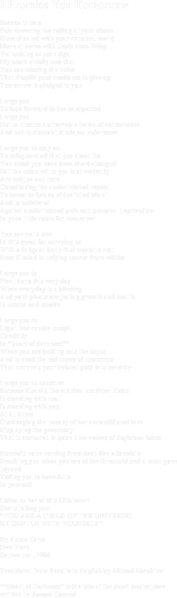 I Promise You Tomorrow Barren is timePain lowering the ceiling of your abodeDisenchanted with your capsized worldMore at home with death than livingYet looking at your signMy heart vividly sees thatYou are missing the pointThat despite your readiness to give upTomorrow is pledged to you I urge you To look forward to the unexpected I urge you Not to dismiss untraceable terms of endearmentAnd not to discount kindness unforeseen I urge you to stay onTo safeguard all that you stand forYou think you have been short-changedBut the coins left to you inadvertentlyAre unique and rareConstituting the undiminished capital To invest in future of the ‘kind Man’And to collateral Against undiminished pain and personal deprivationIn your little room for maneuver You are not aloneIn this quest for carrying onWith a fatigued body that wants to restEven if mind is defying cancer from withinI urge you toPlant hope this very day When everyday is a blessingAnd your plants are jesting growth and health In colour and stealthI urge you to Light that candle tonight Candidly In “heart of darkness”*When you are looking into the abyssAnd to read the testimony of tomorrowThat unravels your twisted path into serenityI urge you to considerBecause Kouchi, the maiden lass from KabulIs standing with me Is standing with youAt all timesDischarging the bounty of her unconditional loveDisplaying the generosity That is anchored in pure blue waters of Rajistaan lakesKouchi’s voice coming from deep like a fountainReaching you when you are at the threshold and almost gone beyondTelling you to have faithIn yourselfListen to her at this 11th hour!She is telling you:“YOU ARE A CHILD OF THE UNIVERSE!BE GENTLE WITH YOURSELF”By Homa TarziNew YorkSeptember , 2004Translated from Farsi into English by Ahmad Ebrahimi*“Heart of Darkness” is the title of the short masterpiece written by Joseph Conrad
