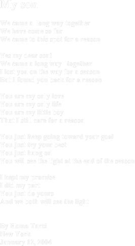 My son We came a  long way togetherWe have come so far We came to this spot for a reasonYes my dear son! We came a long way   togetherI lost you on the way for a seasonBut I found you back for a reason You are my only love You are my only lifeYou are my little boy That I still care for a reasonYou just keep going toward your goalYou just try your best You just hang on You will see the light at the end of the seasonI kept my promise I did my part You just do yours And we both will see the lightBy Homa TarziNew YorkJanuary 12, 2004