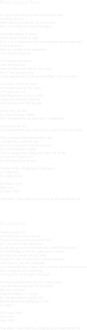 Manhattan RainA sudden percussion on the Manhattan roof Invading the skyHeart-beat synchronized to rain drops: Rain drumming and heart dropping Umbrellas bloom in black Growing out of the asphalt Rain is no hindrance to the metropolitan hustle and bustle Push and shoveNow and always to be negotiated On a slippery groundYet this is a downpourAnd those on foot Have to stand each others’ companyFor a few minutes or soUnder apartment entrances and shops’ folding screensI as usual, corned by work In the space of my cold roomI welcome the rain Granting myself a short breakI open the window’s sealingAnd head-shower my feelingsEvery drop of rain Is a non-bursting bubble That encapsulates my rainbow of recollection Every drop of rain A messengers-like gol-e ghassedak, ovary of the dandelionThe raindrops that descended on you- Evaporated centuries ago -Are re-incarnated in the atmosphereOf global weather recycle The raindrops that kissed your lips and chicks And curled in your hairAre dropping now on me!The butterfly is flapping its wing againIt is effectiveIt smells of you!By Homa TarziNew YorkOctober 2000Translated from Farsi into English by Ahmad Ebrahimi





ReverenceUnashamedly hot Inferno of the sun is blazingThose accused are to cuddle the raysAs if to prove their innocenceIs this day so hot to remember and revere “Siyaavosh”?The self-exiled prince that galloped his horse Into the man-made fire of a trial Where the verdict came after the punishment –And the trial was the judgmentOr is there simply an equal hero or heroin in every sunflowerEmbracing the sun constantlyTracing it in the mirage of the sky?Two bony salamanders by my hoisted neck!Like the stem and bloom of Sunflower My neck and face Hugs the inferno of the sunSo that perhaps my tired bodyStands up for the galloping princeTo walk inBy Homa TarziNew YorkJuly ,2006Translated from Farsi into English by Ahmad Ebrahimi
