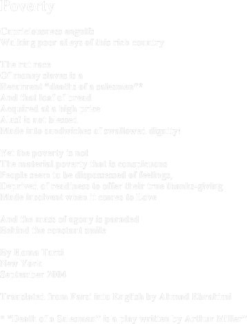 PovertyCapriciousness engulfs Walking poor alleys of this rich countryThe rat raceOf money slaves is aRecurrent “deaths of a salesmen”*And that loaf of breadAcquired at a high priceAlas! is not blessed Made into sandwiches of swallowed dignity!Yet the poverty is not The material poverty that is conspicuousPeople seem to be dispossessed of feelings, Deprived of readiness to offer their true thanks-giving  Made insolvent when it comes to LoveAnd the mass of agony is paraded Behind the constant smileBy Homa TarziNew YorkSeptember 2004Translated from Farsi into English by Ahmad Ebrahimi* “Death of a Salesman” is a play written by Arthur Miller”