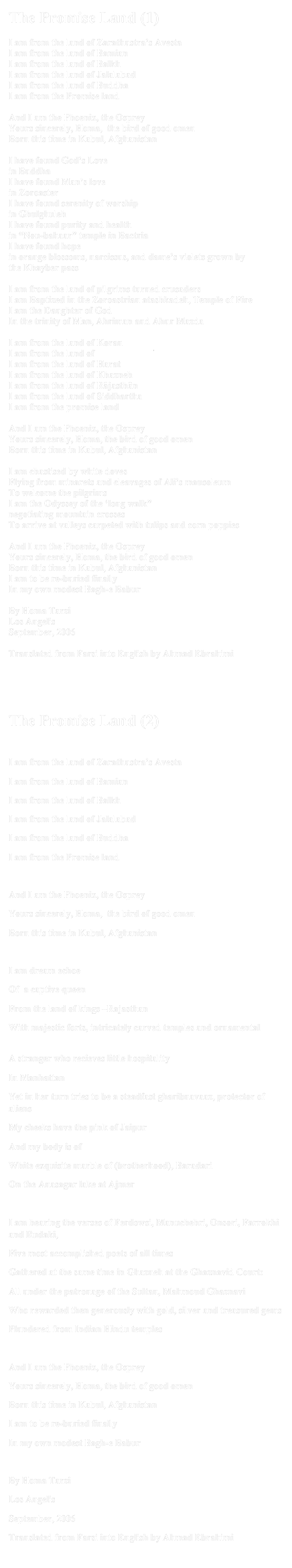 The Promise Land (1) I am from the land of Zarathustra’s AvestaI am from the land of BamianI am from the land of BalkhI am from the land of JalalabadI am from the land of BuddhaI am from the Promise land And I am the Phoenix, the OspreyYours sincerely, Homa,  the bird of good omen   Born this time in Kabul, AfghanistanI have found God’s Love in BuddhaI have found Man’s love in ZoroasterI have found serenity of worship in GhulghulehI have found purity and health in “Nou-bahaar” temple in BactriaI have found hope in orange blossoms, narcissus, and dame’s violets grown by the Khayber pass   I am from the land of pilgrims turned crusadersI am Baptized in the Zoroastrian atashkadeh, Temple of Fire I am the Daughter of GodIn the trinity of Man, Ahriman and Ahur MazdaI am from the land of KoranI am from the land of Mazari SharifI am from the land of HaratI am from the land of Khazneh I am from the land of Rājasthān I am from the land of Siddhartha I am from the promise landAnd I am the Phoenix, the OspreyYours sincerely, Homa, the bird of good omen   Born this time in Kabul, AfghanistanI am chastised by white dovesFlying from minarets and cleavages of Ali’s mausoleum To welcome the pilgrims I am the Odyssey of the ‘long walk”negotiating mountain crossesTo arrive at valleys carpeted with tulips and corn poppiesAnd I am the Phoenix, the OspreyYours sincerely, Homa, the bird of good omen   Born this time in Kabul, Afghanistan I am to be re-buried finally In my own modest Bagh-e BaburBy Homa TarziLos Angelis September, 2006Translated from Farsi into English by Ahmad Ebrahimi


The Promise Land (2)
I am from the land of Zarathustra’s AvestaI am from the land of BamianI am from the land of BalkhI am from the land of JalalabadI am from the land of BuddhaI am from the Promise land And I am the Phoenix, the OspreyYours sincerely, Homa,  the bird of good omen   Born this time in Kabul, AfghanistanI am dream echoe Of  a captive queen From the land of kings –RajasthanWith majestic forts, intricately carved temples and ornamental havelisA stranger who recieves little hospitalityIn ManhattanYet in her turn tries to be a steadfast gharibnavaaz, protector of aliens My cheeks have the pink of Jaipur And my body is ofWhite exquisite marble of (brotherhood), Baradari On the Anasagar lake at AjmerI am hearing the verses of Ferdowsi, Manuchehri, Onsori, Farrokhi and Rudaki,Five most accomplished poets of all timesGathered at the same time in Ghazneh at the Ghaznavid Court:All under the patronage of the Sultan, Mahmoud GhaznaviWho rewarded then generously with gold, silver and treasured gems Plundered from Indian Hindu templesAnd I am the Phoenix, the OspreyYours sincerely, Homa, the bird of good omen   Born this time in Kabul, Afghanistan I am to be re-buried finally In my own modest Bagh-e BaburBy Homa TarziLos AngelisSeptember, 2006Translated from Farsi into English by Ahmad Ebrahimi