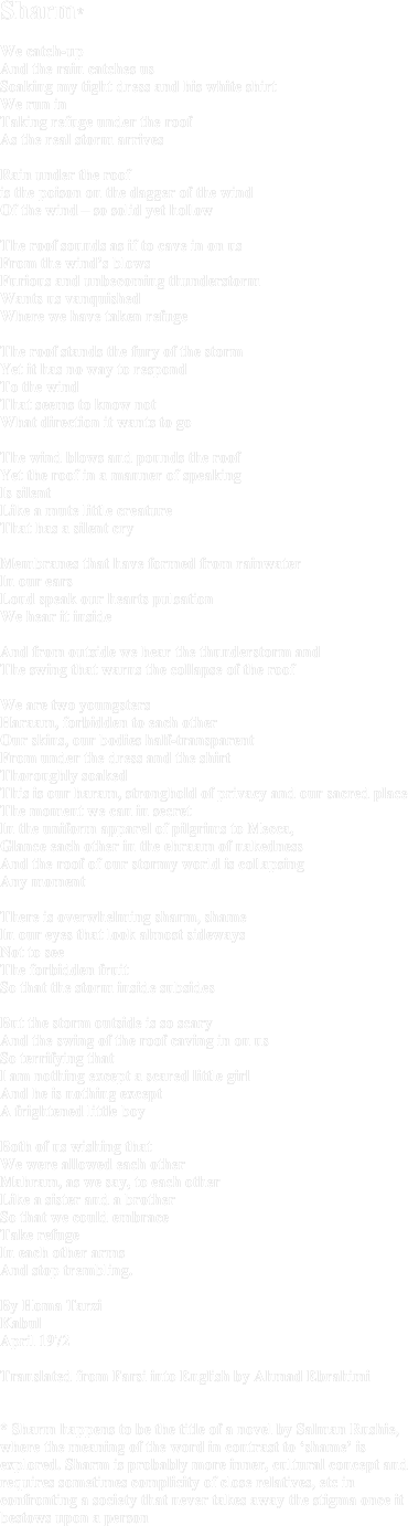 Sharm*We catch-up And the rain catches us Soaking my tight dress and his white shirtWe run inTaking refuge under the roofAs the real storm arrives Rain under the roof is the poison on the dagger of the windOf the wind – so solid yet hollowThe roof sounds as if to cave in on usFrom the wind’s blows Furious and unbecoming thunderstorm Wants us vanquishedWhere we have taken refugeThe roof stands the fury of the stormYet it has no way to respond To the wind That seems to know not What direction it wants to goThe wind blows and pounds the roof Yet the roof in a manner of speaking Is silentLike a mute little creatureThat has a silent cryMembranes that have formed from rainwater In our earsLoud speak our hearts pulsationWe hear it insideAnd from outside we hear the thunderstorm and The swing that warns the collapse of the roof We are two youngsters Haraam, forbidden to each otherOur skins, our bodies half-transparent From under the dress and the shirt Thoroughly soakedThis is our haram, stronghold of privacy and our sacred placeThe moment we can in secretIn the uniform apparel of pilgrims to Mecca,  Glance each other in the ehraam of nakednessAnd the roof of our stormy world is collapsing Any momentThere is overwhelming sharm, shameIn our eyes that look almost sidewaysNot to seeThe forbidden fruitSo that the storm inside subsidesBut the storm outside is so scaryAnd the swing of the roof caving in on usSo terrifying thatI am nothing except a scared little girlAnd he is nothing exceptA frightened little boyBoth of us wishing thatWe were allowed each otherMahram, as we say, to each otherLike a sister and a brotherSo that we could embrace Take refugeIn each other arms And stop trembling.By Homa TarziKabulApril 1972Translated from Farsi into English by Ahmad Ebrahimi* Sharm happens to be the title of a novel by Salman Rushie, where the meaning of the word in contrast to ‘shame’ is explored. Sharm is probably more inner, cultural concept and requires sometimes complicity of close relatives, etc in confronting a society that never takes away the stigma once it bestows upon a person
