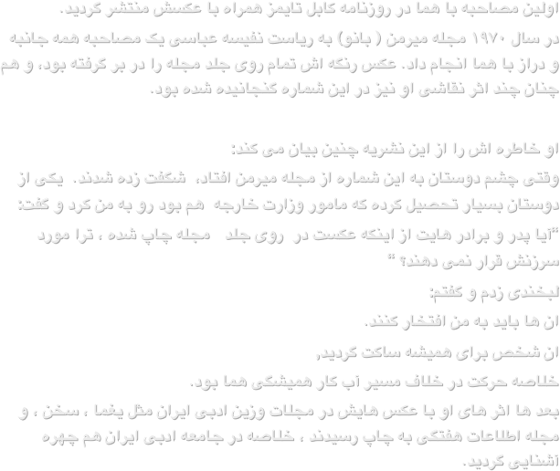 اولین مصاحبه با هما در روزنامه کابل تایمز همراه با عکسش منتشر گردید. در سال ۱۹۷۰ مجله میرمن ( بانو) به ریاست نفیسه عباسی یک مصاحبه همه جانبه و دراز با هما انجام داد. عکس رنگه اش تمام روی جلد مجله را در بر گرفته بود، و هم چنان چند اثر نقاشی او نیز در این شماره گنجانیده شده بود.
او خاطره اش را از این نشریه چنین بیان می کند:وقتی چشم دوستان به این شماره از مجله میرمن افتاد،  شگفت زده شدند.  یکی از دوستان بسیار تحصیل کرده که مامور وزارت خارجه  هم بود رو به من کرد و گفت:“آیا پدر و برادر هایت از اینکه عکست در  روی جلد   مجله چاپ شده ، ترا مورد سرزنش قرار نمی دهند؟ “لبخندی زدم و گفتم:ان ها باید به من افتخار کنند.ان شخص برای همیشه ساکت گردید,خلاصه حرکت در خلاف مسیر آب کار همیشگی هما بود.بعد ها اثر های او با عکس هایش در مجلات وزین ادبی ایران مثل یغما ، سخن ، و مجله اطلاعات هفتگی به چاپ رسیدند ، خلاصه در جامعه ادبی ایران هم چهره آشنایی گردید.