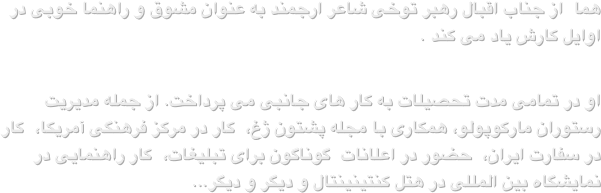 هما  از جناب اقبال رهبر توخی شاعر ارجمند به عنوان مشوق و راهنما خوبی در اوایل کارش یاد می کند .او در تمامی مدت تحصیلات به کار های جانبی می پرداخت. از جمله مدیریت رستوران مارکوپولو، همکاری با مجله پشتون ژغ،  کار در مرکز فرهنگی آمریکا،  کار در سفارت ایران،  حضور در اعلانات  گوناگون برای تبلیغات،  کار راهنمایی در نمایشگاه بین المللی در هتل کنتینینتال و دیگر و دیگر...