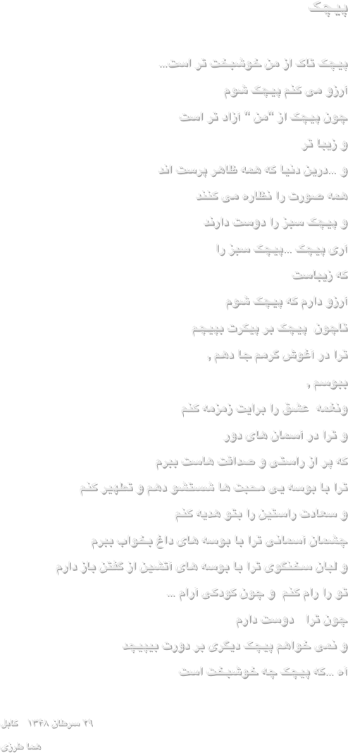                                     پیچک                 
 
پیچک تاک از من خوشبخت تر است… 
آرزو می کنم پیچک شوم 
چون پیچک از “من “ آزاد تر است 
و زیبا تر 
و …درین دنیا که همه ظاهر پرست اند 
همه صورت را نظاره می کنند 
و پیچک سبز را دوست دارند 
آری پیچک …پیچک سبز را
                                          که زیباست 
آرزو دارم که پیچک شوم 
تاچون  پیچک بر پیکرت بپیچم 
ترا در آغوش گرمم جا دهم ,
                                              ببوسم ,
ونغمه  عشق را برایت زمزمه کنم 
و ترا در آسمان های دور 
که پر از راستی و صداقت هاست ببرم 
ترا با بوسه یی محبت ها شستشو دهم و تطهیر کنم 
و سعادت راستین را بتو هدیه کنم 
چشمان آسمانی ترا با بوسه های داغ بخواب ببرم 
و لبان سخنگوی ترا با بوسه های آتشین از گفتن باز دارم 
تو را رام کنم  و چون کودکی آرام …
چون ترا   دوست دارم 
و نمی خواهم پیچک دیگری بر دورت بیپیچد 
آه …که پیچک چه خوشبخت است     
 
۲۹ سرطان ۱۳۴۸   کابل
هما طرزی 