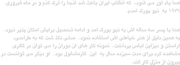 هما یاد آور می شود،  که انقلاب ایران باعث شد آنجا را ترک کنم و در ماه فبروری ۱۹۷۹ به  نیو یورک آمدم.
هما با پسر سه ساله اش به نیو یورک آمد و ادامه تحصیل برایش امکان پذیر نبود.  به همین دلیل از هنر خیاطی اش استفاده نمود.  مدتی نگذ شت که به طراحی، اراستن و دیزاین لباس پرداخت.  نمونه کار های ان دوران را می توان در گالری مشاهده کرد.برای مدت سیزده سال به  این  کارمشغول بود.  او دیگر می توانست در بیرون از منزل کار کند.