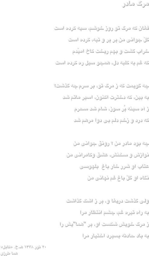 مرگ مادر

فغان که مرگ تو روز خوشم، سیه کرده است
گلٔ جوانی من پر پر و تبه، کرده است
خراب گشت و بهم ریخت کاخ امیّدم
که غم به کلبه دل، همچو سیل ره کرده است

چه گویمت که ز مرگ تو، بر سرم چه گذشت؟
به بین، که دخترت اکنون، اسیر ماتم شد
ز آه سینه پُر سوز، شام شد سحرم
که درد و زخم دلم بی دوا مرهم شد

چه بود مادر من ؟ رونق جوانی من
نوازش و سخنش، عشق وکامرانی من
عتاب او شرر خار باغ  بلهوسی
نگاه او گلٔ باغ غم نهانی من
 
ولی گذشت دریغا و، پر ز اشک گذاشت
به راه تیره غم، چشم انتظار مرا
ز مرگ خویش شکست او، پر "هما"یش را
به باد حادثه بسپرد اختیار مرا
۲۰ ثور ۱۳۴۸ هـ.خ. «کابل»
هما طرزی 