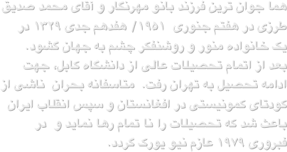 هما جوان ترین فرزند بانو مهرنگار و آقای محمد صدیق طرزی در هفتم جنوری  ۱۹۵۱/ هفدهم جدی ۱۳۲۹ در یک خانواده منور و روشنفکر چشم به جهان گشود.  بعد از اتمام تحصیلات عالی از دانشگاه کابل، جهت ادامه تحصیل به تهران رفت.  متاسفانه بحران  ناشی از کودتای کمونیستی در افغانستان و سپس انقلاب ایران باعث شد که تحصیلات را نا تمام رها نماید و  در فبروری ۱۹۷۹ عازم نیو یورک گردد.