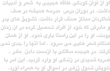 او از آوان کودکی علاقه عجیبی به  شعر و ادبیات داشت. در دوران درس  مدرسه همیشه در صف شاگردان ممتاز صنف قرار داشت. تشویق های پدر و مادرش که خود از افراد تحصیل کرده در ان زمان بودند، او را در این راستا یاری نمود. او از همان هنگام شعر هایی می سرود . اما آنها را جدی نمی گرفت .در هیجده سالگی با ازدست دادن  مادر ، ضربه شدیدی در زندگی او وارد گردید. این امر با خویش تحول ژرفی در احوال او به همراه آورد.