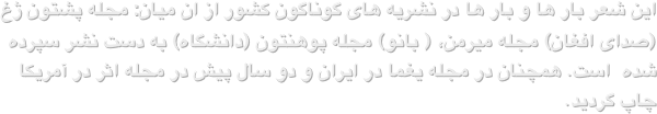 این شعر بار ها و بار ها در نشریه های گوناگون کشور از ان میان: مجله پشتون ژغ (صدای افغان) مجله میرمن، ( بانو) مجله پوهنتون (دانشگاه) به دست نشر سپرده شده  است. همچنان در مجله یغما در ایران و دو سال پیش در مجله اثر در آمریکا چاپ گردید.