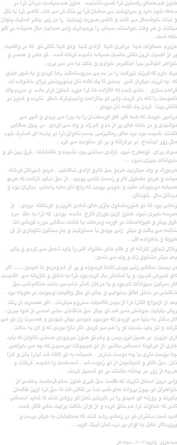 هنوز هم صدای راستین ترا کسی نشنیده.  هنوز هم سیاست مردان ترا در سلطه خود دارد و سرنوشت بی سامان ترا پر ننگ تر می کند. گاهی ترا با نقل و نبات خوشحال می کنند و گاهی صورت زیبایت  را در زیر چادر اسارت پنهان میکنند و هر وقت خواستند حجاب را برمیدارند ولی صدایت مثل همیشه در گلو خفه است .عزیزم  مساوات کجا  برابری کجا  ازادی کجا  وتو کجا نقش تو  که در واقعیت پر از اهمیت ترین نقش هاست همیشه نادیده گرفته شده . تو مادر و همسر و خواهر انهائی چرا اینقدردر خواری و خفت به سر می بری .بیاد دارم که فرزند نوزادت را در ده بی سروسامانت رها کردی و به شهر امدی که  به فرزند دیگران شیر  بدهی تا یک لقمه نان بخورونمیر برای خانواده ات  فراهم سازی  . حتی شده که اقازاده ها ترا مورد تجاوز قرار داده  و حریم پاک ناموست را لکه دار کردند ولی تو باکراهت واجبارترک شغل  نکرده و هنوز در تلاش پیدا  کردن یک لقمه نان بودی .درشهر خودت که همه اش گاو گوسفندان را به چرا می بردی و شیر می دوشیدی و در خانه های پر از نم و غم زاد و ولد می کردی . در چهل سالگی قامتت خمیده بود درد های رماتیزمی جسم ناتوان ترا در پنجه ای اسارت خود مثل زور اجتماع  در برگرفته و بر تو حکومت می کرد .سواد برای  تومطرح نبود .ازادی سخنی بود نشیده و ناشاخته . فرق بین تو و حیوانات چیزی نبود ....هردوزاد و ولد میکردید هردو حق فکرو ازادی نداشتید . هردو شیرتان فرخته میشد و هردو مشغول کار و زحمت کشی بودید . از حق نباید گزشت که هردو همیشه موجودات مفید و خوبی بودید که رنج تان مایه راحتی  دیگران بود و دردتان مال  خودتان.زمانی بود که تو هنوزمشغول بازی های شادی افرین و کودکانه  بودی .  از مدرسه خبری نبود .هنوز ازین دوران فارغ  نشده  بودی  که ترا به عقد  مرد غول پیکر و هیولاصفت در اورده ودرهفت یا هشت سالگی دوره کودکی ات خاتمه می یافت و دیگر  زنی بودی با مسئولیت و بار سنگین نگهداری از ان هیولا و خانواده اش .رفتار تجاوز کارانه او و ظلم های خانواد اش را باید تحمل می کردی و یکی بعد دیگر مشغول زاد و ولد می شدی.در بیست سالگی زنی بودی کاملا فرسوده و پر از غم ودردو نا امیدی....... اگر گاو شیرش کم بود و یا شکمش باد کرده بود ترا به شلاق و تازیانه می  کشیدند اکر سرگین حیوانات کم بود و یا مرغان کمتر تخم می دادند هنگام شب حق نداشتی در داخل اطاق بخوابی و جای تو مثل واقیعت وجودت در طویله بود .بعد از ازدواج اکثرا ترا از دیدن فاامیلت محروم میکردند . اگر همسرت از رنگ ریش بابایت خوشش نمی امد تو دیگر حق نداشتی حتی اسمی از انها ببری . اگر دختر به دنیا می اوردی که موجود شومی بیش نبودی و همسرت زن نو می گرفت و تو باید خدمت او را هم می کردی .اگر نازا بودی که و ای به حالت .اری عزیزم  در همین قرن بیس و یکم تو هنوز موجودی هستی ناتوان که باید عاری از هرگونه احساس باشی .از تو هیچوقت نپرسیدن که چه می خواهی  چه دوست داری یا چه دوست نداری .  همیشه به تو گفته شد اینرا بکن و انرا نکن .حق تفکر و اندیشیدن از تو زدوده شد . احساست را نادیده  گرفتند و هرچه از زور در چانته داشتند بر تو تحمیل کردند. ولی درین اسمان تاریک که ظلمت حق گیری هنوز حکم قرماست بعضی از خواهران تو چون پروانه های شب نما در تلاش اند تا حق ترا ازین ظالمان بگیرند و روزنه ای امیدی را در تاریکی ذهن تو روشن کنند تا شاید احساس کنی که خداوند ترا هم خلق کرده و از اوان خلقت برایت حقی قائل شده.امید است دختران تو در زمانی رشد کنند که صدایشان به عرش برسد و پروردگار عادل به اوای پر درد شان لبیک گوید .
هما طرزی  ژانویه ۲۰۰۷،  مجله اثر                                        
