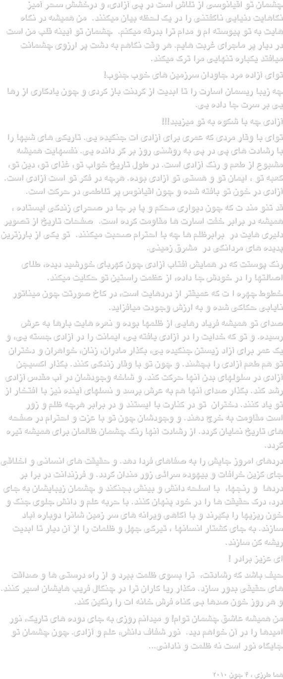 چشمان تو اقیانوسی از تلاش است در پی آزادی، و درخشش سحر آمیز نگاهایت دنیایی ناگفتنی را در یک لحظه بیان میکنند.  من همیشه در نگاه هایت به تو پیوسته ام و مدام ترا بدرقه میکنم.  چشمان تو آیینه قلب من است در دیار پر ماجرای غربت هایم. هر وقت نگاهم به دشت پر ارزوی چشمانت میافتد یکباره تنهایی مرا ترک میکند.توای آزاده مرد جاودان سرزمین های خوب جنوب!چه زیبا ریسمان اسارت را تا ابدیت از گردنت باز کردی و چون یادگاری از رها یی بر سرت جا داده یی.آزادی چه با شکوه به تو میزیبد!!!توای با وقار مردی که عمری برای آزادی ات جنگیده یی. تاریکی های شبها را با رشادت های پی در پی به روشنی روز بر گر دانده یی. نفسهایت همیشه مشبوع از طعم و رنگ آزادی است. در طول تاریخ خواب تو، غذای تو، دین تو، کعبه تو ، ایمان تو و هستی تو آزادی بوده. هرچه در فکر تو است آزادی است.  آزادی در خون تو بافته شده و چون اقیانوس پر تلاطمی در حرکت است.قد تنو مند ت که چون دیواری محکم و پا بر جا در صحرای زندگی ایستاده ، همیشه در برابر خفت اسارت ها مقاومت کرده است.  صفحات تاریخ از تصویر دلیری هایت در  برابرظلم ها چه با احترام صحبت میکنند.  تو یکی از بارزترین پدیده های مردانگی در  مشرق زمینی. رنگ پوستت که در همایش آفتاب آزادی چون کهربای خورشید دیده، طلای اصالتها را در خودش جا داده، از عظمت راستین تو حکایت میکند.خطوط چهره ا ت که عمیقتر از دردهایت است، در کاخ صورتت چون میناتور نایابی حکاکی شده و به ارزش وجودت میافزاید.صدای تو همیشه فریاد رهایی از ظلمها بوده و نعره هایت بارها به عرش رسیده. و تو که خدایت را در آزادی یافته یی، ایمانت را در آزادی جسته یی، و یک عمر برای آزاد زیستن جنگیده یی، بگذار مادران، زنان، خواهران و دختران تو هم طعم آزادی را بچشند. و چون تو با وقار زندگی کنند. بگذار اکسیجن آزادی در سلولهای بدن آنها حرکت کند. و شاخه وجودشان در آب مقدس آزادی رشد کند. بگذار صدای آنها هم به عرش برسد و نسلهای آینده نیز با افتخار از تو یاد کنند. دختران  تو در کنارت با ایستند و در برابر هرچه ظلم و زور است مقاومت به خرچ دهند. و وجودشان چون تو با عزت و احترام در صفحه های تاریخ نمایان گردد. از رشادت آنها رنگ چشمان ظالمان برای همیشه تیره گردد.دردهای امروز جایش را به صفاهای فردا دهد. و حقیقت های انسانی و اخلاقی جای گزین خرافات و بیهوده سرائی زور مندان گردد. و فرزندانت در برا بر دردها  و رنجها،  با اسلحه دانش و بینش بجنگند و چشمان زیبایشان به جای درد، درک حقیقت ها را در خود پنهان کنند. با حربه علم و دانش جلوی جنگ و خون ریزیها را بگیرند و با آگاهی ویرانه های سر زمین شانرا دوباره آباد سازند. به جای کشتار انسانها ، تیرگی جهل و ظلمات را از آن دیار تا ابدیت ریشه کن سازند.ای عزیز برادر !حیف باشد که رشادتت،  ترا بسوی ظلمت ببرد و از راه درستی ها و صداقت های حقیقی بدور سازد. مگذار ریا کاران ترا در چنگال فریب هایشان اسیر کنند.  و هر روز خون صدها بی گناه فرش خانه ات را رنگین کند.من همیشه عاشق چشمان توام! و میدانم روزی به جای دوده های تاریک، نور امیدها را در آن خواهم دید.  نور شفاف دانش، علم و آزادی. چون چشمان تو جایگاه نور است نه ظلمت و نادانی...
هما طرزی ، ۴ جون ۲۰۱۰