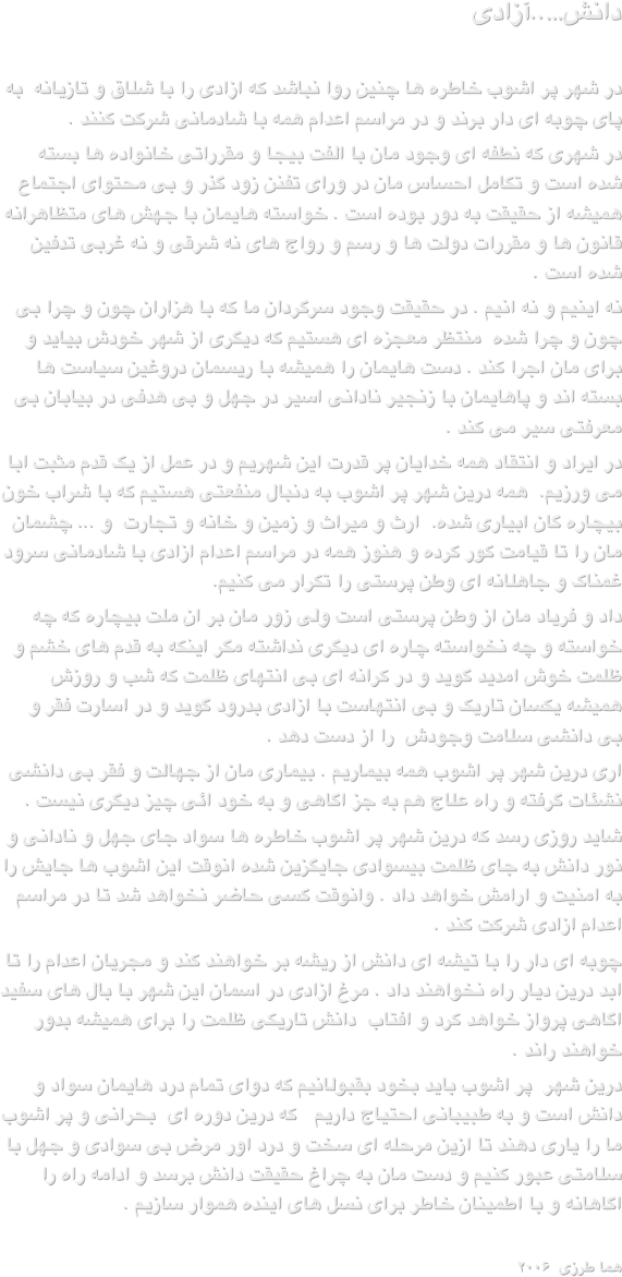                                                      دانش…..آزادی  در شهر پر اشوب خاطره ها چنین روا نباشد که ازادی را با شلاق و تازیانه  به  پای چوبه ای دار برند و در مراسم اعدام همه با شادمانی شرکت کنند .در شهری که نطفه ای وجود مان با الفت بیجا و مقرراتی خانواده ها بسته شده است و تکامل احساس مان در ورای تفنن زود گذر و بی محتوای اجتماع همیشه از حقیقت به دور بوده است . خواسته هایمان با جهش های متظاهرانه قانون ها و مقررات دولت ها و رسم و رواج های نه شرقی و نه غربی تدفین شده است .نه اینیم و نه انیم . در حقیقت وجود سرگردان ما که با هزاران چون و چرا بی چون و چرا شده  منتظر معجزه ای هستیم که دیگری از شهر خودش بیاید و برای مان اجرا کند . دست هایمان را همیشه با ریسمان دروغین سیاست ها بسته اند و پاهایمان با زنجیر نادانی اسیر در جهل و بی هدفی در بیابان بی معرفتی سیر می کند .در ایراد و انتقاد همه خدایان پر قدرت این شهریم و در عمل از یک قدم مثبت ابا می ورزیم.  همه درین شهر پر اشوب به دنبال منفعتی هستیم که با شراب خون بیچاره گان ابیاری شده.  ارث و میراث و زمین و خانه و تجارت  و ... چشمان مان را تا قیامت کور کرده و هنوز همه در مراسم اعدام ازادی با شادمانی سرود غمناک و جاهلانه ای وطن پرستی را تکرار می کنیم.داد و فریاد مان از وطن پرستی است ولی زور مان بر ان ملت بیچاره که چه خواسته و چه نخواسته چاره ای دیگری نداشته مگر اینکه به قدم های خشم و ظلمت خوش امدید گوید و در کرانه ای بی انتهای ظلمت که شب و روزش همیشه یکسان تاریک و بی انتهاست با ازادی بدرود گوید و در اسارت فقر و بی دانشی سلامت وجودش  را از دست دهد .اری درین شهر پر اشوب همه بیماریم . بیماری مان از جهالت و فقر بی دانشی نشئات گرفته و راه علاج هم به جز اگاهی و به خود ائی چیز دیگری نیست .شاید روزی رسد که درین شهر پر اشوب خاطره ها سواد جای جهل و نادانی و نور دانش به جای ظلمت بیسوادی جایگزین شده انوقت این اشوب ها جایش را به امنیت و ارامش خواهد داد . وانوقت کسی حاضر نخواهد شد تا در مراسم اعدام ازادی شرکت کند .چوبه ای دار را با تیشه ای دانش از ریشه بر خواهند کند و مجریان اعدام را تا ابد درین دیار راه نخواهند داد . مرغ ازادی در اسمان این شهر با بال های سفید اگاهی پرواز خواهد کرد و افتاب  دانش تاریکی ظلمت را برای همیشه بدور خواهند راند .درین شهر  پر اشوب باید بخود بقبولانیم که دوای تمام درد هایمان سواد و دانش است و به طبیبانی احتیاج داریم   که درین دوره ای  بحرانی و پر اشوب ما را یاری دهند تا ازین مرحله ای سخت و درد اور مرض بی سوادی و جهل با سلامتی عبور کنیم و دست مان به چراغ حقیقت دانش برسد و ادامه راه را اگاهانه و با اطمینان خاطر برای نسل های اینده هموار سازیم .هما طرزی  ۲۰۰۶                                        