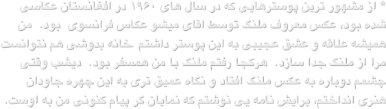 * از مشهور ترین پوسترهایی که در سال های ۱۹۶۰ در افغانستان عکاسی شده بود، عکس معروف ملنگ توسط اقای میشو عکاس فرانسوی  بود.  من همیشه علاقه و عشق عجیبی به این پوستر داشتم .خانه بدوشی هم نتوانست مرا از ملنگ جدا سازد.  هرکجا رفتم ملنگ با من همسفر بود.  دیشب وقتی چشمم دوباره به عکس ملنگ افتاد و نگاه عمیق تری به این چهره جاودان هنری انداختم، برایش نامه یی نوشتم که نمایان گر پیام کنونی من به اوست.                                         
