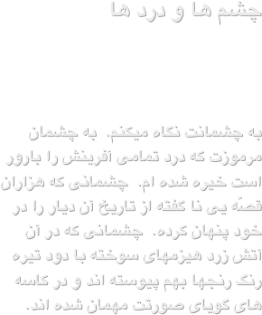  چشم ها و درد ها 

به چشمانت نگاه میکنم.  به چشمان مرموزت که درد تمامی آفرینش را بارور است خیره شده ام.  چشمانی که هزاران قصّه یی نا گفته از تاریخ آن دیار را در خود پنهان کرده.  چشمانی که در آن آتش زرد هیزمهای سوخته با دود تیره رنگ رنجها بهم پیوسته اند و در کاسه های گویای صورتت مهمان شده اند.