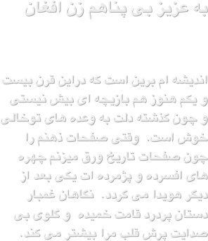 به عزیز بی پناهم زن افغان
اندیشه ام برین است که دراین قرن بیست و یکم هنوز هم بازیچه ای بیش نیستی و چون گذشته دلت به وعده های توخالی خوش است.  وقتی صفحات ذهنم را چون صفحات تاریخ ورق میزنم چهره های افسرده و پژمرده ات یکی بعد از دیگر هویدا می گردد.  نگاهان غمبار دستان پردرد قامت خمیده  و گلوی بی صدایت پرش قلب مرا بیشتر می کند.